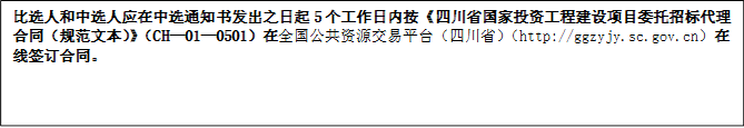 比選人和中選人應在中選通知書發(fā)出之日起5個工作日內按《四川省國家投資工程建設項目委托招標代理合同（規(guī)范文本）》（CH—01—0501）在全國公共資源交易平臺（四川?。╤ttp://ggzyjy.sc.gov.cn）在線簽訂合同。